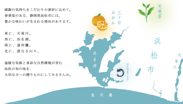 感謝の気持ちをこだわりの素材に込めて。春華堂のある、静岡県浜松市には、豊かな味わいが生まれる理由があります。東に、天竜川。西に、浜名湖。南に、遠州灘。北に、連なる山々。温暖な気候と多彩な自然環境が育む浜松の旬の味を、大切な方への贈りものにしてみませんか。