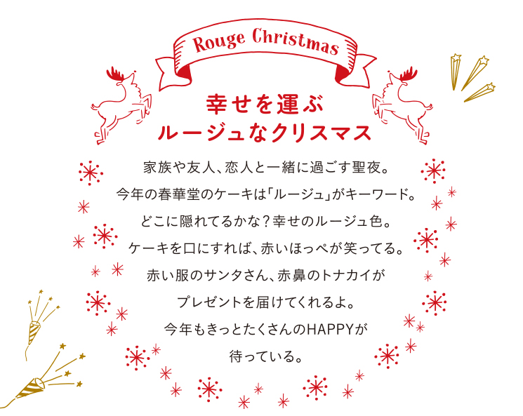 幸せを運ぶルージュなクリスマス 家族や友人、恋人と一緒に過ごす聖夜。今年の春華堂のケーキは「ルージュ」がキーワード。どこに隠れてるかな?幸せのルージュ色。ケーキを口にすれば、赤いほっぺが笑ってる。赤い服のサンタさん、赤鼻のトナカイがプレゼントを届けてくれるよ。今年もきっとたくさんのHAPPYが待っている。