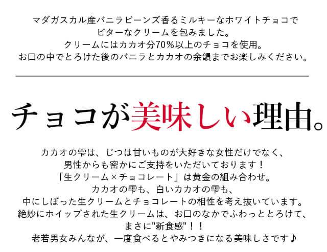 マダガスカル産バニラビーンズ香るミルキーなホワイトチョコでビターなクリームを包みました。クリームにはカカオ分70%以上のチョコを使用。お口の中でとろけた後のバニラとカカオの余韻までお楽しみください。チョコが美味しい理由。カカオの雫は、じつは甘いものが大好きな女性だけでなく、男性からも密かにご支持をいただいております!「生クリーム×チョコレート」は黄金の組み合わせ。カカオの雫も、カカオの雫 whiteも、中にしぼった生クリームとチョコレートの相性を考え抜いています。絶妙にホイップされた生クリームは、お口のなかでふわっととろけて、まさに新食感!!老若男女みんなが、一度食べるとやみつきになる美味しさです♪