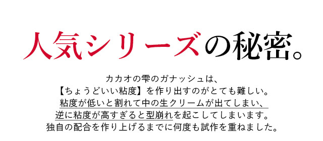 人気シリーズの秘密。カカオの雫のガナッシュは、【ちょうどいい粘度】を作り出すのがとても難しい。粘度が低いと割れて中の生クリームが出てしまい、逆に粘度が高すぎると型崩れを起こしてしまいます。独自の配合を作り上げるまでに何度も試作を重ねました。